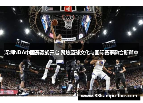 深圳NBA中国赛激战开启 聚焦篮球文化与国际赛事融合新篇章